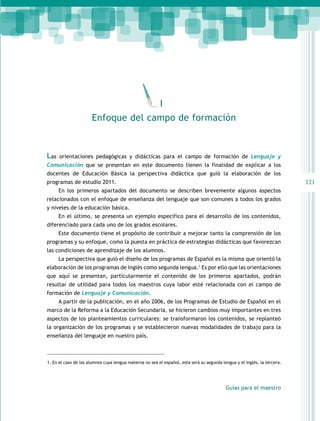121 
I 
Enfoque del campo de formación 
Las orientaciones pedagógicas y didácticas para el campo de formación de Lenguaje y 
Comunicación que se presentan en este documento tienen la finalidad de explicar a los 
docentes de Educación Básica la perspectiva didáctica que guió la elaboración de los 
programas de estudio 2011. 
En los primeros apartados del documento se describen brevemente algunos aspectos 
relacionados con el enfoque de enseñanza del lenguaje que son comunes a todos los grados 
y niveles de la educación básica. 
En el último, se presenta un ejemplo específico para el desarrollo de los contenidos, 
Guías para el maestro 
diferenciado para cada uno de los grados escolares. 
Este documento tiene el propósito de contribuir a mejorar tanto la comprensión de los 
programas y su enfoque, como la puesta en práctica de estrategias didácticas que favorezcan 
las condiciones de aprendizaje de los alumnos. 
La perspectiva que guió el diseño de los programas de Español es la misma que orientó la 
elaboración de los programas de Inglés como segunda lengua.1 Es por ello que las orientaciones 
que aquí se presentan, particularmente el contenido de los primeros apartados, podrán 
resultar de utilidad para todos los maestros cuya labor esté relacionada con el campo de 
formación de Lenguaje y Comunicación. 
A partir de la publicación, en el año 2006, de los Programas de Estudio de Español en el 
marco de la Reforma a la Educación Secundaria, se hicieron cambios muy importantes en tres 
aspectos de los planteamientos curriculares: se transformaron los contenidos, se replanteó 
la organización de los programas y se establecieron nuevas modalidades de trabajo para la 
enseñanza del lenguaje en nuestro país. 
1. En el caso de los alumnos cuya lengua materna no sea el español, esta será su segunda lengua y el inglés, la tercera. 
 
