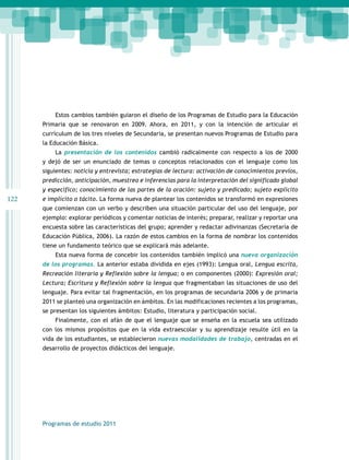 122 
Estos cambios también guiaron el diseño de los Programas de Estudio para la Educación 
Primaria que se renovaron en 2009. Ahora, en 2011, y con la intención de articular el 
currículum de los tres niveles de Secundaria, se presentan nuevos Programas de Estudio para 
la Educación Básica. 
La presentación de los contenidos cambió radicalmente con respecto a los de 2000 
y dejó de ser un enunciado de temas o conceptos relacionados con el lenguaje como los 
siguientes: noticia y entrevista; estrategias de lectura: activación de conocimientos previos, 
predicción, anticipación, muestreo e inferencias para la interpretación del significado global 
y específico; conocimiento de las partes de la oración: sujeto y predicado; sujeto explícito 
e implícito o tácito. La forma nueva de plantear los contenidos se transformó en expresiones 
que comienzan con un verbo y describen una situación particular del uso del lenguaje, por 
ejemplo: explorar periódicos y comentar noticias de interés; preparar, realizar y reportar una 
encuesta sobre las características del grupo; aprender y redactar adivinanzas (Secretaría de 
Educación Pública, 2006). La razón de estos cambios en la forma de nombrar los contenidos 
tiene un fundamento teórico que se explicará más adelante. 
Esta nueva forma de concebir los contenidos también implicó una nueva organización 
de los programas. La anterior estaba dividida en ejes (1993): Lengua oral, Lengua escrita, 
Recreación literaria y Reflexión sobre la lengua; o en componentes (2000): Expresión oral; 
Lectura; Escritura y Reflexión sobre la lengua que fragmentaban las situaciones de uso del 
lenguaje. Para evitar tal fragmentación, en los programas de secundaria 2006 y de primaria 
2011 se planteó una organización en ámbitos. En las modificaciones recientes a los programas, 
se presentan los siguientes ámbitos: Estudio, literatura y participación social. 
Finalmente, con el afán de que el lenguaje que se enseña en la escuela sea utilizado 
con los mismos propósitos que en la vida extraescolar y su aprendizaje resulte útil en la 
vida de los estudiantes, se establecieron nuevas modalidades de trabajo, centradas en el 
desarrollo de proyectos didácticos del lenguaje. 
Programas de estudio 2011 
 