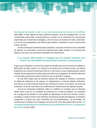 125 
los discursos de memoria y leer en voz alta dramatizando los textos era lo habitual 
(SEP, 2009). Si bien algunas de estas prácticas subsisten, otras han desaparecido o se han 
transformado dando lugar a nuevas prácticas, acordes con las situaciones de comunicación 
propiciadas por el desarrollo tecnológico, como la lectura de noticias en radio y televisión; 
y el uso de las computadoras y de Internet para producir, interpretar y hacer circular textos 
orales y escritos. 
En este contexto de transformaciones constantes, la escuela se enfrenta al reto ineludible 
de adecuar sus contenidos y formas de enseñanza para poder atender a los alumnos que 
ingresan a las aulas con numerosas necesidades de comunicación. 
C. La escuela debe enseñar el lenguaje que los alumnos necesitan para 
resolver sus necesidades de comunicación escolares y extraescolares 
Lograr que el lenguaje se convierta en objeto de estudio para que los alumnos lo adopten y 
desarrollen de mejor manera y lo utilicen en la escuela con las mismas formas, los mismos 
propósitos y las mismas funciones que tiene en la vida social, es muy complicado pues implica 
cambiar muchos aspectos de la vida escolar que están muy arraigados en la tradición educativa 
y en las ideas que persisten sobre la forma en que se aprende el lenguaje. 
Es muy difícil lograr que las prácticas sociales del lenguaje se analicen y conviertan 
en objeto de enseñanza en los salones, sin fragmentarlas ni volverlas objetos artificiales, 
pues hay en la escuela diversos factores que complican la tarea: los horarios, las formas de 
evaluación, el uso de materiales y las condiciones de infraestructura de algunas escuelas. 
Uno de los principales problemas radica en modificar el concepto que los docentes 
tienen sobre lo que es un contenido de enseñanza en la clase de Español; los contenidos 
de un programa de estudios no sólo pueden ser planteados en forma de nociones, temas o 
conceptos; cuando se toman como referente las prácticas sociales del lenguaje, es necesario 
comprender y aceptar que estos contenidos son los procedimientos, las actividades, las 
acciones que se realizan con el lenguaje y en torno al él; como bien apunta Delia Lerner: los 
contenidos fundamentales de la enseñanza son los quehaceres del lector, los quehaceres 
del escritor (Lerner, 2001). 
Guías para el maestro 
 