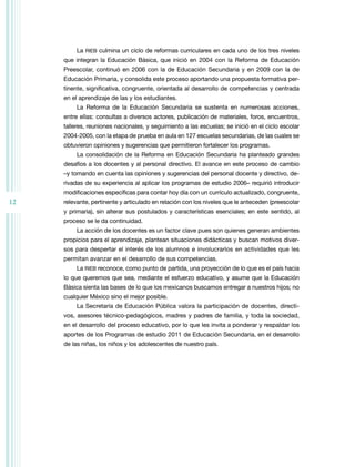 12 
La RIEB culmina un ciclo de reformas curriculares en cada uno de los tres niveles 
que integran la Educación Básica, que inició en 2004 con la Reforma de Educación 
Preescolar, continuó en 2006 con la de Educación Secundaria y en 2009 con la de 
Educación Primaria, y consolida este proceso aportando una propuesta formativa per-tinente, 
significativa, congruente, orientada al desarrollo de competencias y centrada 
en el aprendizaje de las y los estudiantes. 
La Reforma de la Educación Secundaria se sustenta en numerosas acciones, 
entre ellas: consultas a diversos actores, publicación de materiales, foros, encuentros, 
talleres, reuniones nacionales, y seguimiento a las escuelas; se inició en el ciclo escolar 
2004-2005, con la etapa de prueba en aula en 127 escuelas secundarias, de las cuales se 
obtuvieron opiniones y sugerencias que permitieron fortalecer los programas. 
La consolidación de la Reforma en Educación Secundaria ha planteado grandes 
desafíos a los docentes y al personal directivo. El avance en este proceso de cambio 
–y tomando en cuenta las opiniones y sugerencias del personal docente y directivo, de-rivadas 
de su experiencia al aplicar los programas de estudio 2006– requirió introducir 
modificaciones específicas para contar hoy día con un currículo actualizado, congruente, 
relevante, pertinente y articulado en relación con los niveles que le anteceden (preescolar 
y primaria), sin alterar sus postulados y características esenciales; en este sentido, al 
proceso se le da continuidad. 
La acción de los docentes es un factor clave pues son quienes generan ambientes 
propicios para el aprendizaje, plantean situaciones didácticas y buscan motivos diver-sos 
para despertar el interés de los alumnos e involucrarlos en actividades que les 
permitan avanzar en el desarrollo de sus competencias. 
La RIEB reconoce, como punto de partida, una proyección de lo que es el país hacia 
lo que queremos que sea, mediante el esfuerzo educativo, y asume que la Educación 
Básica sienta las bases de lo que los mexicanos buscamos entregar a nuestros hijos; no 
cualquier México sino el mejor posible. 
La Secretaría de Educación Pública valora la participación de docentes, directi-vos, 
asesores técnico-pedagógicos, madres y padres de familia, y toda la sociedad, 
en el desarrollo del proceso educativo, por lo que les invita a ponderar y respaldar los 
aportes de los Programas de estudio 2011 de Educación Secundaria, en el desarrollo 
de las niñas, los niños y los adolescentes de nuestro país. 
 
