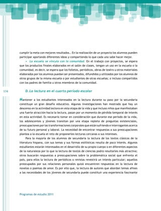 134 
cumplir la meta con mejores resultados.. En la realización de un proyecto los alumnos pueden 
participar aportando diferentes ideas y compartiendo lo que cada uno sabe hacer mejor. 
• La escuela se vincula con la comunidad. En el trabajo con proyectos, se espera 
que los productos finales elaborados en el salón de clases, tengan un uso en la escuela o la 
comunidad, es decir, se espera que los folletos, periódicos, obras de teatro u otros materiales 
elaborados por los alumnos puedan ser presentados, difundidos y utilizados por los alumnos de 
otros grupos de la misma escuela o por estudiantes de otras escuelas; o incluso compartidos 
con los padres de familia u otros miembros de la comunidad. 
D. La lectura en el cuarto período escolar 
Mantener a los estudiantes interesados en la lectura durante su paso por la secundaria 
constituye un gran desafío educativo. Algunas investigaciones han mostrado que hay un 
descenso en la actividad lectora en esta etapa de la vida y que incluso niños que manifestaban 
una fuerte atracción hacia la lectura, pasan por un momento de pérdida temporal de interés 
en esta actividad. Es necesario tomar en consideración que durante ese período de la vida, 
los adolescentes y jóvenes transitan por una etapa repleta de preguntas existenciales, 
preocupaciones por las transformaciones corporales que están sufriendo e interrogantes acerca 
de su futuro personal y laboral. La necesidad de encontrar respuestas a sus preocupaciones 
plantea a la escuela el reto de proponerles lecturas cercanas a sus intereses. 
Para la mayoría de los alumnos de secundaria la lectura de los textos clásicos de la 
literatura hispana, con sus temas y sus formas estilísticas resulta de poco interés. Algunos 
estudiantes estarán interesados en el desarrollo de su propio cuerpo o en diferentes aspectos 
de la naturaleza por lo que la lectura de textos de ciencias podrá resultarles más atractiva; 
otros buscarán respuestas a preocupaciones sobre la problemática social que enfrenta el 
país, para ellos la lectura de periódicos o revistas revestirá un interés particular; aquellos 
preocupados por sus relaciones personales quizá encuentren respuestas en la lectura de 
novelas o poemas de amor. Es por ello que, la lectura de autores que abordan temas afines 
a las necesidades de los jóvenes de secundaria puede constituir una experiencia fascinante 
Programas de estudio 2011 
 