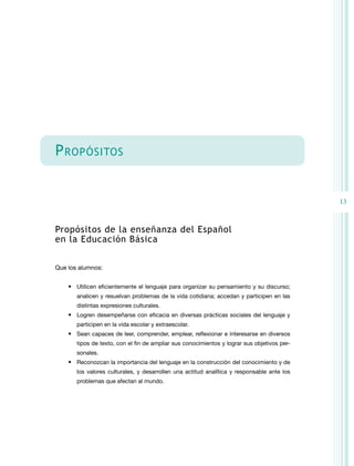 13 
Propósitos 
Propósitos de la enseñanza del Español 
en la Educación Básica 
Que los alumnos: 
• Utilicen eficientemente el lenguaje para organizar su pensamiento y su discurso; 
analicen y resuelvan problemas de la vida cotidiana; accedan y participen en las 
distintas expresiones culturales. 
• Logren desempeñarse con eficacia en diversas prácticas sociales del lenguaje y 
participen en la vida escolar y extraescolar. 
• Sean capaces de leer, comprender, emplear, reflexionar e interesarse en diversos 
tipos de texto, con el fin de ampliar sus conocimientos y lograr sus objetivos per-sonales. 
• Reconozcan la importancia del lenguaje en la construcción del conocimiento y de 
los valores culturales, y desarrollen una actitud analítica y responsable ante los 
problemas que afectan al mundo. 
 