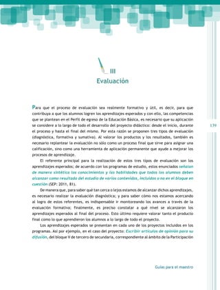 139 
III 
Para que el proceso de evaluación sea realmente formativo y útil, es decir, para que 
contribuya a que los alumnos logren los aprendizajes esperados y con ello, las competencias 
que se plantean en el Perfil de egreso de la Educación Básica, es necesario que su aplicación 
se considere a lo largo de todo el desarrollo del proyecto didáctico: desde el inicio, durante 
el proceso y hasta el final del mismo. Por esta razón se proponen tres tipos de evaluación 
(diagnóstica, formativa y sumativa). Al valorar los productos y los resultados, también es 
necesario replantear la evaluación no sólo como un proceso final que sirve para asignar una 
calificación, sino como una herramienta de aplicación permanente que ayude a mejorar los 
procesos de aprendizaje. 
El referente principal para la realización de estos tres tipos de evaluación son los 
aprendizajes esperados; de acuerdo con los programas de estudio, estos enunciados señalan 
de manera sintética los conocimientos y las habilidades que todos los alumnos deben 
alcanzar como resultado del estudio de varios contenidos, incluidos o no en el bloque en 
cuestión (SEP: 2011, 81). 
De manera que, para saber qué tan cerca o lejos estamos de alcanzar dichos aprendizajes, 
es necesario realizar la evaluación diagnóstica; y para saber cómo nos estamos acercando 
al logro de estos referentes, es indispensable ir monitoreando los avances a través de la 
evaluación formativa; finalmente, es preciso constatar a qué nivel se alcanzaron los 
aprendizajes esperados al final del proceso. Esto último requiere valorar tanto el producto 
final como lo que aprendieron los alumnos a lo largo de todo el proyecto. 
Los aprendizajes esperados se presentan en cada uno de los proyectos incluidos en los 
programas. Así por ejemplo, en el caso del proyecto: Escribir artículos de opinión para su 
difusión, del bloque V de tercero de secundaria, correspondiente al ámbito de la Participación 
Guías para el maestro 
Evaluación 
 
