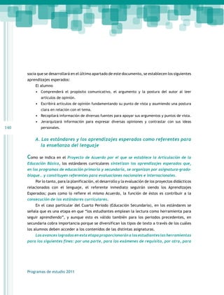 140 
socia que se desarrollará en el último apartado de este documento, se establecen los siguientes 
aprendizajes esperados: 
El alumno 
• Comprenderá el propósito comunicativo, el argumento y la postura del autor al leer 
artículos de opinión. 
• Escribirá artículos de opinión fundamentando su punto de vista y asumiendo una postura 
clara en relación con el tema. 
• Recopilará información de diversas fuentes para apoyar sus argumentos y puntos de vista. 
• Jerarquizará información para expresar diversas opiniones y contrastar con sus ideas 
personales. 
A. Los estándares y los aprendizajes esperados como referentes para 
la enseñanza del lenguaje 
Como se indica en el Proyecto de Acuerdo por el que se establece la Articulación de la 
Educación Básica, los estándares curriculares sintetizan los aprendizajes esperados que, 
en los programas de educación primaria y secundaria, se organizan por asignatura-grado-bloque… 
y constituyen referentes para evaluaciones nacionales e internacionales. 
Por lo tanto, para la planificación, el desarrollo y la evaluación de los proyectos didácticos 
relacionados con el lenguaje, el referente inmediato seguirán siendo los Aprendizajes 
Esperados; pues como lo refiere el mismo Acuerdo, la función de éstos es contribuir a la 
consecución de los estándares curriculares. 
En el caso particular del Cuarto Periodo (Educación Secundaria), en los estándares se 
señala que es una etapa en que “los estudiantes emplean la lectura como herramienta para 
seguir aprendiendo”, y aunque esto es válido también para los periodos precedentes, en 
secundaria cobra importancia porque se diversifican los tipos de texto a través de los cuáles 
los alumnos deben acceder a los contenidos de las distintas asignaturas. 
Los avances logrados en esta etapa proporcionarán a los estudiantes las herramientas 
para los siguientes fines: por una parte, para los exámenes de requisito, por otra, para 
Programas de estudio 2011 
 