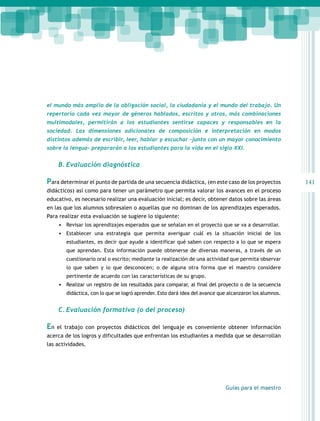 141 
el mundo más amplio de la obligación social, la ciudadanía y el mundo del trabajo. Un 
repertorio cada vez mayor de géneros hablados, escritos y otros, más combinaciones 
multimodales, permitirán a los estudiantes sentirse capaces y responsables en la 
sociedad. Las dimensiones adicionales de composición e interpretación en modos 
distintos además de escribir, leer, hablar y escuchar –junto con un mayor conocimiento 
sobre la lengua– prepararán a los estudiantes para la vida en el siglo XXI. 
Guías para el maestro 
B. Evaluación diagnóstica 
Para determinar el punto de partida de una secuencia didáctica, (en este caso de los proyectos 
didácticos) así como para tener un parámetro que permita valorar los avances en el proceso 
educativo, es necesario realizar una evaluación inicial; es decir, obtener datos sobre las áreas 
en las que los alumnos sobresalen o aquellas que no dominan de los aprendizajes esperados. 
Para realizar esta evaluación se sugiere lo siguiente: 
• Revisar los aprendizajes esperados que se señalan en el proyecto que se va a desarrollar. 
• Establecer una estrategia que permita averiguar cuál es la situación inicial de los 
estudiantes, es decir que ayude a identificar qué saben con respecto a lo que se espera 
que aprendan. Esta información puede obtenerse de diversas maneras, a través de un 
cuestionario oral o escrito; mediante la realización de una actividad que permita observar 
lo que saben y lo que desconocen; o de alguna otra forma que el maestro considere 
pertinente de acuerdo con las características de su grupo. 
• Realizar un registro de los resultados para comparar, al final del proyecto o de la secuencia 
didáctica, con lo que se logró aprender. Esto dará idea del avance que alcanzaron los alumnos. 
C. Evaluación formativa (o del proceso) 
En el trabajo con proyectos didácticos del lenguaje es conveniente obtener información 
acerca de los logros y dificultades que enfrentan los estudiantes a medida que se desarrollan 
las actividades. 
 