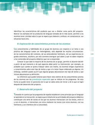 149 
identificar las características del producto que van a diseñar como parte del proyecto. 
Mostrar los ejemplos de los productos de lenguaje tomados de la vida social, permite a los 
alumnos tener claridad sobre lo que se espera que elaboren y enfocar, en consecuencia, sus 
esfuerzos hacia ello. 
B. Exploración de conocimientos previos de los alumnos 
Los conocimientos y habilidades de un grupo de alumnos con respecto a un tema o una 
práctica del lenguaje suelen ser heterogéneos, esto depende de muchas circunstancias: 
de las características del contexto, de sus antecedentes familiares, de sus experiencias en 
grados anteriores, etcétera; por ello conviene averiguar qué saben y qué no saben respecto 
a los contenidos del proyecto didáctico que van a emprender. 
Conocer lo que sabe la mayoría de los alumnos de un grupo, permite al docente decidir 
a partir de qué momento o de qué aspectos debe partir su intervención: por ejemplo, es 
probable que cuando se quiera trabajar sobre una reseña, los alumnos tengan experiencia 
y conocimientos sobre este tipo de textos y que a lo mejor hayan elaborado ya algunas; sin 
embargo, también puede ocurrir que algunos grupos desconozcan ese tipo de textos y que 
incluso desconozcan su definición. 
La referencia que puede tomarse para hacer este análisis de los conocimientos previos 
de los alumnos son los prendizajes esperados que se indican en los programas. De esta 
forma se puede tener el panorama de lo que se sabía antes de iniciar y de lo que se logró 
después del desarrollo del proyecto. 
Guías para el maestro 
C. Desarrollo del proyecto 
Tomando en cuenta que los programas de español establecen como principio que el lenguaje 
se aprende en la interacción, se espera que el diseño de las actividades del proyecto didáctico 
constituyan una serie de tareas en las que los alumnos interactúen con los textos, entre sí 
y con el docente, e interactúen con otros mediante los textos (con otros alumnos, con sus 
familiares y con miembros de la comunidad). 
 