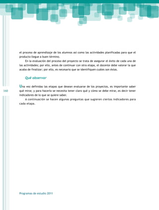 160 
el proceso de aprendizaje de los alumnos así como las actividades planificadas para que el 
producto llegue a buen término. 
En la evaluación del proceso del proyecto se trata de asegurar el éxito de cada una de 
las actividades; por ello, antes de continuar con otra etapa, el docente debe valorar la que 
acaba de finalizar; por ello, es necesario que se identifiquen cuáles son éstas. 
Qué observar 
Una vez definidas las etapas que desean evaluarse de los proyectos, es importante saber 
qué mirar, y para hacerlo se necesita tener claro qué y cómo se debe mirar, es decir tener 
indicadores de lo que se quiere saber. 
A continuación se hacen algunas preguntas que sugieren ciertos indicadores para 
cada etapa. 
Programas de estudio 2011 
 