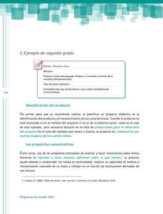 164 
C.Ejemplo de segundo grado 
Español. Segundo grado 
Bloque I 
Práctica social del lenguaje: Analizar y comentar cuentos de la 
narrativa latinoamericana 
Tipo de texto: Narrativo 
Competencias que se favorecen: Las cuatro competencias 
comunicativas 
Identificación del producto 
Un primer paso que se recomienda realizar al planificar un proyecto didáctico es la 
identificación del producto y el reconocimiento de sus características. Cuando el producto no 
está enunciado ni en el nombre del proyecto ni en el de la práctica social, como es el caso 
de este ejemplo, será necesario buscarlo en la lista de producciones para el desarrollo 
del proyecto En el caso del ejemplo que vamos a ilustrar, el producto es: comentarios por 
escrito respecto de los cuentos leídos. 
Los propósitos comunicativos 
Entre otros, uno de los propósitos principales de analizar y hacer comentarios sobre textos 
literarios es informar a otros nuestras opiniones sobre lo que leemos,2 su práctica 
ayuda además a comprender los textos en profundidad, mejorar la capacidad de análisis e 
interpretación razonada de un texto y reflejar en un escrito las conclusiones derivadas de 
una lectura. 
2. Cassany, D. (2006). Taller de textos. Leer, escribir y comentar en al aula. Barcelona: Graó. 
Programas de estudio 2011 
 