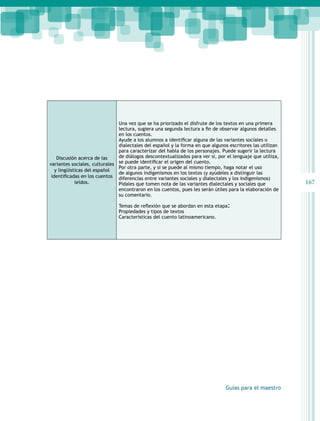 167 
Guías para el maestro 
Discusión acerca de las 
variantes sociales, culturales 
y lingüísticas del español 
identificadas en los cuentos 
leídos. 
Una vez que se ha priorizado el disfrute de los textos en una primera 
lectura, sugiera una segunda lectura a fin de observar algunos detalles 
en los cuentos. 
Ayude a los alumnos a identificar alguna de las variantes sociales o 
dialectales del español y la forma en que algunos escritores las utilizan 
para caracterizar del habla de los personajes. Puede sugerir la lectura 
de diálogos descontextualizados para ver si, por el lenguaje que utiliza, 
se puede identificar el origen del cuento. 
Por otra parte, y si se puede al mismo tiempo, haga notar el uso 
de algunos indigenismos en los textos (y ayúdeles a distinguir las 
diferencias entre variantes sociales y dialectales y los indigenismos) 
Pídales que tomen nota de las variantes dialectales y sociales que 
encontraron en los cuentos, pues les serán útiles para la elaboración de 
su comentario. 
Temas de reflexión que se abordan en esta etapa: 
Propiedades y tipos de textos 
Características del cuento latinoamericano. 
 