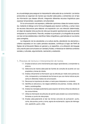 16 
es una estrategia para asegurar la interpretación adecuada de su contenido. Los textos 
producidos se organizan de manera que resulten adecuados y coherentes con el tipo 
de información que desean difundir, integrando diferentes recursos lingüísticos para 
expresar temporalidad, causalidad y simultaneidad. 
En la comunicación oral expresan y defienden opiniones e ideas de manera razona-da, 
mediante el diálogo como forma privilegiada para resolver conflictos, y echan mano 
de recursos discursivos para elaborar una exposición con una intención determinada, 
sin dejar de respetar otros puntos de vista que recuperen aportaciones que les permitan 
enriquecer su conocimiento. Para ello, emplean la puntuación y la ortografía de acuerdo 
con las normas establecidas e identifican fallas ortográficas y gramaticales en sus textos 
para corregirlos. 
La integración de los estudiantes a la cultura escrita, atendiendo los elementos y 
criterios expuestos en los cuatro periodos escolares, contribuye al logro del Perfil de 
Egreso de la Educación Básica en general y, en específico, a la utilización del lenguaje 
oral y escrito para comunicarse con claridad y fluidez, e interactuar en distintos contextos 
sociales y culturales, argumentando, razonando y analizando. 
1. Procesos de lectura e interpretación de textos 
1.1. Emplea la lectura como herramienta para seguir aprendiendo y comprender su 
entorno. 
1.2. Selecciona de manera adecuada las fuentes de consulta de acuerdo con sus 
propósitos y temas de interés. 
1.3. Analiza críticamente la información que se difunde por medio de la prensa es-crita, 
comparando y contrastando las formas en que una misma noticia se pre-senta 
en diferentes medios de comunicación. 
1.4. Reconoce la importancia de releer un texto para interpretar su contenido. 
1.5. Identifica la estructura y los rasgos estilísticos de poemas, novelas, obras de 
teatro y autobiografías. 
1.6. Analiza los mensajes publicitarios para exponer de forma crítica los efectos en 
los consumidores. 
1.7. Utiliza la información de artículos de opinión para ampliar sus conocimientos y 
formarse un punto de vista propio. 
1.8. Emplea adecuadamente al leer las formas comunes de puntuación: punto, 
coma, dos puntos, punto y coma, signos de exclamación, signos de interroga-ción, 
apóstrofo, guión y tilde. 
 