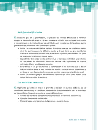 171 
Guías para el maestro 
Anticipando dificultades 
Es necesario que, en la planificación, se prevean las posibles dificultades a enfrentar 
durante el desarrollo del proyecto, de esta manera se evitarán interrupciones innecesarias 
o contratiempos en la realización de las actividades. Así, en cada una de las etapas que se 
planificaron anteriormente sería conveniente prever: 
• Contar con una gran cantidad de opciones de cuentos para que los estudiantes puedan 
elegir los que les gusten. La biblioteca escolar y de aula tiene una gran cantidad de 
cuentos de escritores latinoamericanos; es necesario explorarla previamente o con ayuda 
de los alumnos localizar este tipo de textos. 
• La posibilidad de localizar cuentos en Internet, si se tiene esta posibilidad, aprovéchenla: 
los buscadores de información permitirían localizar más rápidamente los cuentos 
solicitados al hacer una búsqueda por autor. 
• Elegir textos en los que sea factible la identificación de los elementos que se desean 
analizar: cuentos donde se usen variantes del español, extranjerismos o indigenismos; y 
en donde se vean claramente elementos que permitan caracterizar el ambiente social. 
• Contar con muchos ejemplos de comentarios literarios que sirvan como modelo y que 
tengan distintos estilos de escritura. 
Los materiales necesarios 
Es importante que antes de iniciar el proyecto se revisen con cuidado cada una de las 
actividades planificadas y se consideren los materiales que son necesarios para el buen logro 
de los propósitos. Para este proyecto se requerirá lo siguiente: 
• Cuentos de escritores latinoamericanos (impresos o en versiones electrónicas) 
• Ejemplos de comentarios literarios 
• Diccionarios de americanismos, indigenismos o extranjerismos. 
 