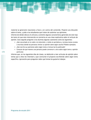 178 
material se generarán reacciones a favor y en contra del contenido. Propicie una discusión 
sobre el tema, y pida a los estudiantes que traten de sustentar sus opiniones. 
Informe de dónde obtuvo el artículo y comente algunas característica generales de este tipo 
de texto sin que esta intervención se convierta en una clase explicativa sobre el artículo de 
opinión. Acto seguido pregunte a los alumnos algunas cuestiones como las siguientes: 
• ¿Han escuchado en la radio o la televisión, o leído en periódicos y revistas textos (orales 
o escritos) donde las personas vierten su opinión sobre algún asunto? Pídales ejemplos. 
• ¿Han escrito sus opiniones sobre algún tema o incluso las ha publicado? 
• Conocen de qué manera una persona puede convencer a otra sobre algún tema u opinión 
particular. 
Informe que, en los siguientes días de clases, se dedicarán a leer artículos de opinión sobre 
temas que a ellos les interesen y que concluirán el proyecto escribiendo sobre algún tema 
específico. Aproveche para preguntar sobre qué temas les gustaría trabajar. 
Programas de estudio 2011 
 