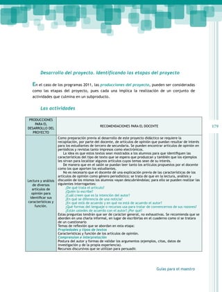 179 
Desarrollo del proyecto. Identificando las etapas del proyecto 
En el caso de los programas 2011, las producciones del proyecto, pueden ser consideradas 
como las etapas del proyecto, pues cada una implica la realización de un conjunto de 
actividades que culmina en un subproducto. 
Guías para el maestro 
Las actividades 
PRODUCCIONES 
PARA EL 
DESARROLLO DEL 
PROYECTO 
RECOMENDACIONES PARA EL DOCENTE 
Lectura y análisis 
de diversos 
artículos de 
opinión para 
identificar sus 
características y 
función. 
Como preparación previa al desarrollo de este proyecto didáctico se requiere la 
recopilación, por parte del docente, de artículos de opinión que puedan resultar de interés 
para los estudiantes de tercero de secundaria. Se pueden encontrar artículos de opinión en 
periódicos y revistas tanto impresos como electrónicos. 
La idea es que estos textos sean mostrados a los alumnos para que identifiquen las 
características del tipo de texto que se espera que produzcan y también que los ejemplos 
les sirvan para localizar algunos artículos cuyos temas sean de su interés. 
De manera que en el salón se puedan leer tanto los artículos propuestos por el docente 
como los que aporten los estudiantes. 
No es necesario que el docente dé una explicación previa de las características de los 
artículos de opinión como género periodístico; se trata de que en la lectura, análisis y 
discusión de los mismos los alumnos vayan descubriéndolas; para ello se pueden realizar las 
siguientes interrogantes: 
¿De qué trata el artículo? 
¿Quién lo escribe? 
¿Cuál creen que es la intención del autor? 
¿En qué se diferencia de una noticia? 
¿En qué está de acuerdo y en qué no está de acuerdo el autor? 
¿Qué formas del lenguaje o recursos usa para tratar de convencernos de sus razones? 
¿Están ustedes de acuerdo con el autor? ¿Por qué? 
Estas preguntas tendrán que ser de carácter general, no exhaustivas. Se recomienda que se 
aborden en una charla informal, en lugar de escribirlas en el cuaderno como si se tratara 
de un cuestionario 
Temas de reflexión que se abordan en esta etapa: 
Propiedades y tipos de textos 
Características y función de los artículos de opinión. 
Comprension e interpretación 
Postura del autor y formas de validar los argumentos (ejemplos, citas, datos de 
investigación y de la propia experiencia). 
Recursos discursivos que se utilizan para persuadir. 
 