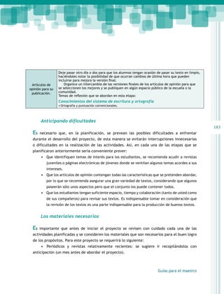 183 
Guías para el maestro 
Artículos de 
opinión para su 
publicación. 
Deje pasar otro día o dos para que los alumnos tengan ocasión de pasar su texto en limpio, 
haciéndoles notar la posibilidad de que ocurran cambios de última hora que pueden 
incluirse para mejora la versión final. 
Organice un intercambio de las versiones finales de los artículos de opinión para que 
se seleccionen los mejores y se publiquen en algún espacio público de la escuela o la 
comunidad. 
Temas de reflexión que se abordan en esta etapa: 
Conocimientos del sistema de escritura y ortografía 
• Ortografía y puntuación convencionales. 
Anticipando dificultades 
Es necesario que, en la planificación, se prevean las posibles dificultades a enfrentar 
durante el desarrollo del proyecto, de esta manera se evitarán interrupciones innecesarias 
o dificultades en la realización de las actividades. Así, en cada una de las etapas que se 
planificaron anteriormente sería conveniente prever: 
• Que identifiquen temas de interés para los estudiantes, se recomienda acudir a revistas 
juveniles o páginas electrónicas de jóvenes donde se ventilan algunos temas acordes a sus 
intereses. 
• Que los artículos de opinión contengan todas las características que se pretenden abordar, 
por lo que se recomienda asegurar una gran variedad de textos, considerando que algunos 
poseerán sólo unos aspectos pero que el conjunto los puede contener todos. 
• Que los estudiantes tengan suficiente espacio, tiempo y colaboración (tanto de usted como 
de sus compañeros) para revisar sus textos. Es indispensable tomar en consideración que 
la revisión de los textos es una parte indispensable para la producción de buenos textos. 
Los materiales necesarios 
Es importante que antes de iniciar el proyecto se revisen con cuidado cada una de las 
actividades planificadas y se consideren los materiales que son necesarios para el buen logro 
de los propósitos. Para este proyecto se requerirá lo siguiente: 
• Periódicos y revistas relativamente recientes: se sugiere ir recopilándolos con 
anticipación (un mes antes de abordar el proyecto). 
 