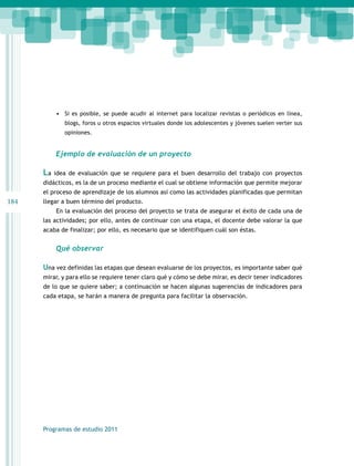 184 
• Si es posible, se puede acudir al internet para localizar revistas o periódicos en línea, 
blogs, foros u otros espacios virtuales donde los adolescentes y jóvenes suelen verter sus 
opiniones. 
Ejemplo de evaluación de un proyecto 
La idea de evaluación que se requiere para el buen desarrollo del trabajo con proyectos 
didácticos, es la de un proceso mediante el cual se obtiene información que permite mejorar 
el proceso de aprendizaje de los alumnos así como las actividades planificadas que permitan 
llegar a buen término del producto. 
En la evaluación del proceso del proyecto se trata de asegurar el éxito de cada una de 
las actividades; por ello, antes de continuar con una etapa, el docente debe valorar la que 
acaba de finalizar; por ello, es necesario que se identifiquen cuál son éstas. 
Qué observar 
Una vez definidas las etapas que desean evaluarse de los proyectos, es importante saber qué 
mirar, y para ello se requiere tener claro qué y cómo se debe mirar, es decir tener indicadores 
de lo que se quiere saber; a continuación se hacen algunas sugerencias de indicadores para 
cada etapa, se harán a manera de pregunta para facilitar la observación. 
Programas de estudio 2011 
 