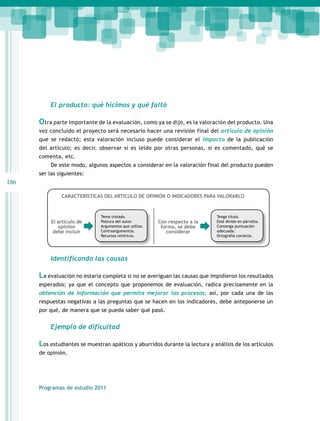 186 
El producto: qué hicimos y qué faltó 
Otra parte importante de la evaluación, como ya se dijo, es la valoración del producto. Una 
vez concluido el proyecto será necesario hacer una revisión final del artículo de opinión 
que se redactó; esta valoración incluso puede considerar el impacto de la publicación 
del artículo; es decir, observar si es leído por otras personas, si es comentado, qué se 
comenta, etc. 
De este modo, algunos aspectos a considerar en la valoración final del producto pueden 
ser las siguientes: 
CARACTERÍSTICAS DEL ARTÍCULO DE OPINIÓN O INDICADORES PARA VALORARLO 
Tema tratado. 
Postura del autor. 
Argumentos que utiliza. 
Contraargumentos. 
Recursos retóricos. 
El artículo de 
opinión 
debe incluir 
Programas de estudio 2011 
Tenga título. 
Esté divido en párrafos. 
Contenga puntuación 
adecuada. 
Ortografía correcta. 
Con respecto a la 
forma, se debe 
considerar 
Identificando las causas 
La evaluación no estaría completa si no se averiguan las causas que impidieron los resultados 
esperados; ya que el concepto que proponemos de evaluación, radica precisamente en la 
obtención de información que permita mejorar los procesos; así, por cada una de las 
respuestas negativas a las preguntas que se hacen en los indicadores, debe anteponerse un 
por qué, de manera que se pueda saber qué pasó. 
Ejemplo de dificultad 
Los estudiantes se muestran apáticos y aburridos durante la lectura y análisis de los artículos 
de opinión. 
 