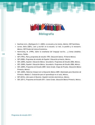 188 
Programas de estudio 2011 
Bibliografía 
• Kaufman A.M. y Rodríguez M. E. (2003), La escuela y los textos, México, SEP/Santillana. 
• Lerner, Delia (2001), Leer y escribir en la escuela. Lo real, lo posible y lo necesario. 
México, SEP/Fondo de Cultura Económica. 
• Nemirovsky, M. (1999), Sobre la enseñanza del lenguaje escrito... y temas aledaños. 
México, Paidós. 
• SEP (1993), Plan y programas de estudio 1993. Educación básica. Primaria México. 
• SEP (2000), Programas de estudio de Español. Educación primaria, México. 
• SEP, (2009), Español. Educación Básica. Secundaria. Programas de Estudio 2006, México. 
• SEP, (2009), Español. Educación Básica. Secundaria. Programas de Estudio 2006, México. 
• SEP, (2009), Programas de Estudio 2009. Sexto Grado. Etapa de Prueba. Educación Básica 
Primaria, México. 
• SEP, (2009), Reforma Integral de la Educación Básica 2009. Diplomado para Docentes de 
Primaria. Módulo 3. Evaluación para el aprendizaje en el aula, México, 
• SEP (2010), Libro para el Docente. Español (versión electrónica), México. 
• SEP, (2011), Programas de Estudio 2011. Sexto Grado. Educación Básica Primaria, México. 
 