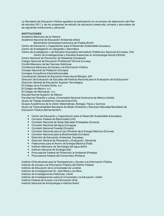 La Secretaría de Educación Pública agradece la participación en el proceso de elaboración del Plan 
de estudios 2011 y de los programas de estudio de educación preescolar, primaria y secundaria de 
las siguientes instituciones y personas: 
Instituciones 
Academia Mexicana de la Historia 
Academia Nacional de Educación Ambiental (ANEA) 
Benemérita Universidad Autónoma de Puebla (BUAP) 
Centro de Educación y Capacitación para el Desarrollo Sustentable (Cecadesu) 
Centro de Investigación en Geografía y Geomática 
Centro de Investigación y de Estudios Avanzados del Instituto Politécnico Nacional (Cinvestav, IPN) 
Centro de Investigaciones y Estudios Superiores en Antropología Social (CIESAS) 
Centro Nacional de Prevención de Desastres (Cenapred) 
Colegio Nacional de Educación Profesional Técnica (Conalep) 
Comité Mexicano de las Ciencias Históricas 
Conferencia Mexicana de Acceso a la Información Pública 
Consejo Nacional de Población (Conapo) 
Consejos Consultivos Interinstitucionales 
Coordinación General de Educación Intercultural Bilingüe, SEP 
Dirección de Evaluación de Escuelas del Instituto Nacional para la Evaluación de la Educación 
Dirección General de Educación Superior Tecnológica 
El Colegio de la Frontera Norte, A.C. 
El Colegio de México, A.C. 
El Colegio de Michoacán, A.C. 
Escuela Normal Superior de México 
Facultad de Filosofía y Letras, Universidad Nacional Autónoma de México (UNAM) 
Grupo de Trabajo Académico Internacional (GTAI) 
Grupos Académicos de la UNAM: Matemáticas, Biología, Física y Química 
Grupo de Transversalidad Secretaría de Medio Ambiente y Recursos Naturales/Secretaría de 
Educación Pública (Semarnat/SEP): 
• Centro de Educación y Capacitación para el Desarrollo Sustentable (Cecadesu) 
• Comisión Federal de Electricidad (CFE) 
• Comisión Nacional de Áreas Naturales Protegidas (Conanp) 
• Comisión Nacional del Agua (Conagua) 
• Comisión Nacional Forestal (Conafor) 
• Comisión Nacional para el Uso Eficiente de la Energía Eléctrica (Conuee) 
• Comisión Nacional para la Biodiversidad (Conabio) 
• Dirección de Educación Ambiental, Cecadesu 
• Dirección General de Planeación y Evaluación, Semarnat 
• Fideicomiso para el Ahorro de Energía Eléctrica (Fide) 
• Instituto Mexicano de Tecnología del Agua (IMTA) 
• Instituto Nacional de Ecología (INE) 
• Procuraduría Federal de Protección al Ambiente (Profepa) 
• Procuraduría Federal del Consumidor (Profeco) 
Instituto Chihuahuense para la Transparencia y Acceso a la Información Pública 
Instituto de Acceso a la Información Pública del Distrito Federal 
Instituto de Educación de la Universidad de Londres 
Instituto de Investigaciones Dr. José María Luis Mora 
Instituto de Investigaciones Históricas, UNAM 
Instituto de Investigaciones sobre la Universidad y la Educación, UNAM 
Instituto Federal de Acceso a la Información (IFAI) 
Instituto Nacional de Antropología e Historia (INAH) 
 