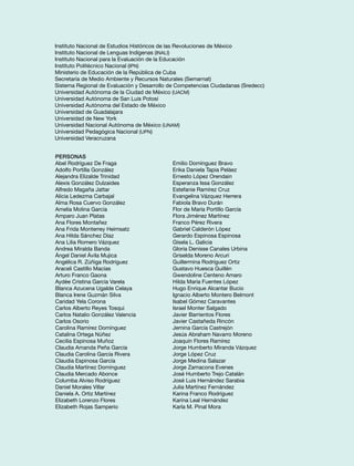 Instituto Nacional de Estudios Históricos de las Revoluciones de México 
Instituto Nacional de Lenguas Indígenas (INALI) 
Instituto Nacional para la Evaluación de la Educación 
Instituto Politécnico Nacional (IPN) 
Ministerio de Educación de la República de Cuba 
Secretaría de Medio Ambiente y Recursos Naturales (Semarnat) 
Sistema Regional de Evaluación y Desarrollo de Competencias Ciudadanas (Sredecc) 
Universidad Autónoma de la Ciudad de México (UACM) 
Universidad Autónoma de San Luis Potosí 
Universidad Autónoma del Estado de México 
Universidad de Guadalajara 
Universidad de New York 
Universidad Nacional Autónoma de México (UNAM) 
Universidad Pedagógica Nacional (UPN) 
Universidad Veracruzana 
Personas 
Abel Rodríguez De Fraga 
Adolfo Portilla González 
Alejandra Elizalde Trinidad 
Alexis González Dulzaides 
Alfredo Magaña Jattar 
Alicia Ledezma Carbajal 
Alma Rosa Cuervo González 
Amelia Molina García 
Amparo Juan Platas 
Ana Flores Montañez 
Ana Frida Monterrey Heimsatz 
Ana Hilda Sánchez Díaz 
Ana Lilia Romero Vázquez 
Andrea Miralda Banda 
Ángel Daniel Ávila Mujica 
Angélica R. Zúñiga Rodríguez 
Araceli Castillo Macías 
Arturo Franco Gaona 
Aydée Cristina García Varela 
Blanca Azucena Ugalde Celaya 
Blanca Irene Guzmán Silva 
Caridad Yela Corona 
Carlos Alberto Reyes Tosqui 
Carlos Natalio González Valencia 
Carlos Osorio 
Carolina Ramírez Domínguez 
Catalina Ortega Núñez 
Cecilia Espinosa Muñoz 
Claudia Amanda Peña García 
Claudia Carolina García Rivera 
Claudia Espinosa García 
Claudia Martínez Domínguez 
Claudia Mercado Abonce 
Columba Alviso Rodríguez 
Daniel Morales Villar 
Daniela A. Ortiz Martínez 
Elizabeth Lorenzo Flores 
Elizabeth Rojas Samperio 
Emilio Domínguez Bravo 
Erika Daniela Tapia Peláez 
Ernesto López Orendain 
Esperanza Issa González 
Estefanie Ramírez Cruz 
Evangelina Vázquez Herrera 
Fabiola Bravo Durán 
Flor de María Portillo García 
Flora Jiménez Martínez 
Franco Pérez Rivera 
Gabriel Calderón López 
Gerardo Espinosa Espinosa 
Gisela L. Galicia 
Gloria Denisse Canales Urbina 
Griselda Moreno Arcuri 
Guillermina Rodríguez Ortiz 
Gustavo Huesca Guillén 
Gwendoline Centeno Amaro 
Hilda María Fuentes López 
Hugo Enrique Alcantar Bucio 
Ignacio Alberto Montero Belmont 
Isabel Gómez Caravantes 
Israel Monter Salgado 
Javier Barrientos Flores 
Javier Castañeda Rincón 
Jemina García Castrejón 
Jesús Abraham Navarro Moreno 
Joaquín Flores Ramírez 
Jorge Humberto Miranda Vázquez 
Jorge López Cruz 
Jorge Medina Salazar 
Jorge Zamacona Evenes 
José Humberto Trejo Catalán 
José Luis Hernández Sarabia 
Julia Martínez Fernández 
Karina Franco Rodríguez 
Karina Leal Hernández 
Karla M. Pinal Mora 
 