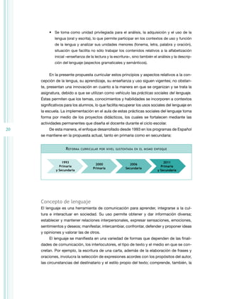 20 
• Se toma como unidad privilegiada para el análisis, la adquisición y el uso de la 
lengua (oral y escrita), lo que permite participar en los contextos de uso y función 
de la lengua y analizar sus unidades menores (fonema, letra, palabra y oración), 
situación que facilita no sólo trabajar los contenidos relativos a la alfabetización 
inicial –enseñanza de la lectura y la escritura–, sino también el análisis y la descrip-ción 
del lenguaje (aspectos gramaticales y semánticos). 
En la presente propuesta curricular estos principios y aspectos relativos a la con-cepción 
de la lengua, su aprendizaje, su enseñanza y uso siguen vigentes; no obstan-te, 
presentan una innovación en cuanto a la manera en que se organizan y se trata la 
asignatura, debido a que se utilizan como vehículo las prácticas sociales del lenguaje. 
Éstas permiten que los temas, conocimientos y habilidades se incorporen a contextos 
significativos para los alumnos, lo que facilita recuperar los usos sociales del lenguaje en 
la escuela. La implementación en el aula de estas prácticas sociales del lenguaje toma 
forma por medio de los proyectos didácticos, los cuales se fortalecen mediante las 
actividades permanentes que diseña el docente durante el ciclo escolar. 
De esta manera, el enfoque desarrollado desde 1993 en los programas de Español 
se mantiene en la propuesta actual, tanto en primaria como en secundaria: 
Reforma curricular por nivel sustentada en el mismo enfoque 
1993 
Primaria 
y Secundaria 
2011 
Primaria 
y Secundaria 
2000 
Primaria 
2006 
Secundaria 
Concepto de lenguaje 
El lenguaje es una herramienta de comunicación para aprender, integrarse a la cul-tura 
e interactuar en sociedad. Su uso permite obtener y dar información diversa; 
establecer y mantener relaciones interpersonales, expresar sensaciones, emociones, 
sentimientos y deseos; manifestar, intercambiar, confrontar, defender y proponer ideas 
y opiniones y valorar las de otros. 
El lenguaje se manifiesta en una variedad de formas que dependen de las finali-dades 
de comunicación, los interlocutores, el tipo de texto y el medio en que se con-cretan. 
Por ejemplo, la escritura de una carta, además de la elaboración de frases y 
oraciones, involucra la selección de expresiones acordes con los propósitos del autor, 
las circunstancias del destinatario y el estilo propio del texto; comprende, también, la 
 