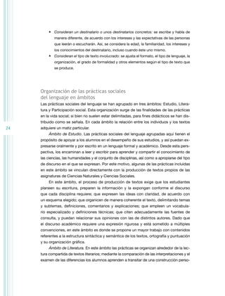 24 
• Consideran un destinatario o unos destinatarios concretos: se escribe y habla de 
manera diferente, de acuerdo con los intereses y las expectativas de las personas 
que leerán o escucharán. Así, se considera la edad, la familiaridad, los intereses y 
los conocimientos del destinatario, incluso cuando éste uno mismo. 
• Consideran el tipo de texto involucrado: se ajusta el formato, el tipo de lenguaje, la 
organización, el grado de formalidad y otros elementos según el tipo de texto que 
se produce. 
Organización de las prácticas sociales 
del lenguaje en ámbitos 
Las prácticas sociales del lenguaje se han agrupado en tres ámbitos: Estudio, Litera-tura 
y Participación social. Esta organización surge de las finalidades de las prácticas 
en la vida social; si bien no suelen estar delimitadas, para fines didácticos se han dis-tribuido 
como se señala. En cada ámbito la relación entre los individuos y los textos 
adquiere un matiz particular. 
Ámbito de Estudio. Las prácticas sociales del lenguaje agrupadas aquí tienen el 
propósito de apoyar a los alumnos en el desempeño de sus estudios, y así puedan ex-presarse 
oralmente y por escrito en un lenguaje formal y académico. Desde esta pers-pectiva, 
los encaminan a leer y escribir para aprender y compartir el conocimiento de 
las ciencias, las humanidades y el conjunto de disciplinas, así como a apropiarse del tipo 
de discurso en el que se expresan. Por este motivo, algunas de las prácticas incluidas 
en este ámbito se vinculan directamente con la producción de textos propios de las 
asignaturas de Ciencias Naturales y Ciencias Sociales. 
En este ámbito, el proceso de producción de textos exige que los estudiantes 
planeen su escritura, preparen la información y la expongan conforme el discurso 
que cada disciplina requiere; que expresen las ideas con claridad, de acuerdo con 
un esquema elegido; que organicen de manera coherente el texto, delimitando temas 
y subtemas, definiciones, comentarios y explicaciones; que empleen un vocabula-rio 
espe­cializado 
y definiciones técnicas; que citen adecuadamente las fuentes de 
consulta, y puedan relacionar sus opiniones con las de distintos autores. Dado que 
el discurso aca­démico 
requiere una expresión rigurosa y está sometido a múltiples 
convenciones, en este ámbito es donde se propone un mayor trabajo con contenidos 
referentes a la estructura sintáctica y semántica de los textos, ortografía y puntuación 
y su organización gráfica. 
Ámbito de Literatura. En este ámbito las prácticas se organizan alrededor de la lec-tura 
compartida de textos literarios; mediante la comparación de las interpretaciones y el 
examen de las diferencias los alumnos aprenden a transitar de una construcción perso- 
 