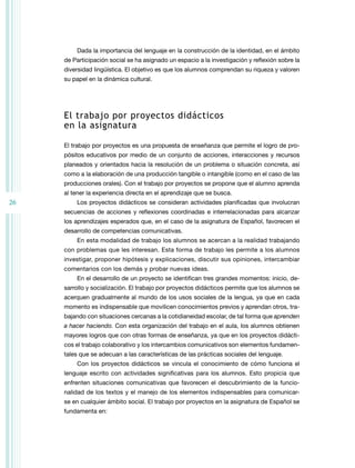 26 
Dada la importancia del lenguaje en la construcción de la identidad, en el ámbito 
de Participación social se ha asignado un espacio a la investigación y reflexión sobre la 
diversidad lingüística. El objetivo es que los alumnos comprendan su riqueza y valoren 
su papel en la dinámica cultural. 
El trabajo por proyectos didácticos 
en la asignatura 
El trabajo por proyectos es una propuesta de enseñanza que permite el logro de pro-pósitos 
educativos por medio de un conjunto de acciones, interacciones y recursos 
planeados y orientados hacia la resolución de un problema o situación concreta, así 
como a la elaboración de una producción tangible o intangible (como en el caso de las 
producciones orales). Con el trabajo por proyectos se propone que el alumno aprenda 
al tener la experiencia directa en el aprendizaje que se busca. 
Los proyectos didácticos se consideran actividades planificadas que involucran 
secuencias de acciones y reflexiones coordinadas e interrelacionadas para alcanzar 
los aprendizajes esperados que, en el caso de la asignatura de Español, favorecen el 
desarrollo de competencias comunicativas. 
En esta modalidad de trabajo los alumnos se acercan a la realidad trabajando 
con problemas que les interesan. Esta forma de trabajo les permite a los alumnos 
investigar, proponer hipótesis y explicaciones, discutir sus opiniones, intercambiar 
comentarios con los demás y probar nuevas ideas. 
En el desarrollo de un proyecto se identifican tres grandes momentos: inicio, de-sarrollo 
y socialización. El trabajo por proyectos didácticos permite que los alumnos se 
acerquen gradualmente al mundo de los usos sociales de la lengua, ya que en cada 
momento es indispensable que movilicen conocimientos previos y aprendan otros, tra-bajando 
con situaciones cercanas a la cotidianeidad escolar, de tal forma que aprenden 
a hacer haciendo. Con esta organización del trabajo en el aula, los alumnos obtienen 
mayores logros que con otras formas de enseñanza, ya que en los proyectos didácti-cos 
el trabajo colaborativo y los intercambios comunicativos son elementos fundamen-tales 
que se adecuan a las características de las prácticas sociales del lenguaje. 
Con los proyectos didácticos se vincula el conocimiento de cómo funciona el 
lenguaje escrito con actividades significativas para los alumnos. Esto propicia que 
enfrenten situaciones comunicativas que favorecen el descubrimiento de la funcio-nalidad 
de los textos y el manejo de los elementos indispensables para comunicar-se 
en cualquier ámbito social. El trabajo por proyectos en la asignatura de Español se 
fundamenta en: 
 
