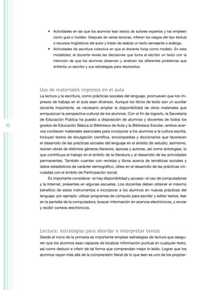 32 
• Actividades en las que los alumnos lean textos de autores expertos y los empleen 
como guía o modelo. Después de varias lecturas, infieren los rasgos del tipo textual 
o recursos lingüísticos del autor y tratan de realizar un texto semejante o análogo. 
• Actividades de escritura colectiva en que el docente funja como modelo. En esta 
modalidad, el docente revela las decisiones que toma al escribir un texto con la 
intención de que los alumnos observen y analicen los diferentes problemas que 
enfrenta un escritor y sus estrategias para resolverlos. 
Uso de materiales impresos en el aula 
La lectura y la escritura, como prácticas sociales del lenguaje, promueven que los im-presos 
de trabajo en el aula sean diversos. Aunque los libros de texto son un auxiliar 
docente importante, es necesario ampliar la disponibilidad de otros materiales que 
enriquezcan la perspectiva cultural de los alumnos. Con el fin de lograrlo, la Secretaría 
de Educación Pública ha puesto a disposición de alumnos y docentes de todos los 
grados de Educación Básica la Biblioteca de Aula y la Biblioteca Escolar; ambos acer-vos 
contienen materiales esenciales para incorporar a los alumnos a la cultura escrita. 
Incluyen textos de divulgación científica, enciclopedias y diccionarios que favorecen 
el desarrollo de las prácticas sociales del lenguaje en el ámbito de estudio; asimismo, 
reúnen obras de distintos géneros literarios, épocas y autores, así como antologías, lo 
que contribuye al trabajo en el ámbito de la literatura y al desarrollo de las actividades 
permanentes. También cuentan con revistas y libros acerca de temáticas sociales y 
datos estadísticos de carácter demográfico, útiles en el desarrollo de las prácticas vin-culadas 
con el ámbito de Participación social. 
Es importante considerar –si hay disponibilidad y acceso– el uso de computadoras 
y la Internet, presentes en algunas escuelas. Los docentes deben obtener el máximo 
beneficio de estos instrumentos e incorporar a los alumnos en nuevas prácticas del 
lenguaje; por ejemplo: utilizar programas de cómputo para escribir y editar textos, leer 
en la pantalla de la computadora, buscar información en acervos electrónicos, y enviar 
y recibir correos electrónicos. 
Lectura: estrategias para abordar e interpretar textos 
Desde el inicio de la primaria es importante emplear estrategias de lectura que asegu-ren 
que los alumnos sean capaces de localizar información puntual en cualquier texto, 
así como deducir e inferir de tal forma que comprendan mejor lo leído. Lograr que los 
alumnos vayan más allá de la comprensión literal de lo que leen es uno de los propósi- 
 