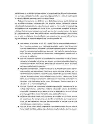 33 
tos centrales en la primaria y la secundaria. El objetivo es que progresivamente reali-cen 
un mejor análisis de los textos y asuman una postura frente a ellos, lo cual requiere 
un trabajo sostenido a lo largo de la Educación Básica. 
Trabajar intensamente con distintos tipos de texto para lograr que la lectura sea 
una actividad cotidiana y placentera para los alumnos, implica conocer las diversas 
estructuras textuales existentes y sus funciones, así como incrementar el vocabulario y 
la comprensión del lenguaje escrito al que, tal vez, no han estado expuestos en su vida 
cotidiana. Asimismo, es necesario conseguir que los alumnos alcancen un alto grado 
de compromiso con lo que leen, por lo que una condición relevante para involucrarlos 
con lo leído es relacionar el contenido con sus conocimientos previos sobre el tema. 
Algunas maneras de impulsar la lectura con calidad consisten en: 
• Leer frente a los alumnos, en voz alta —como parte de las actividades permanen-tes—, 
cuentos, novelas u otros materiales apropiados para su edad, procurando 
que sea una experiencia placentera. El docente debe seleccionar de manera apro-piada 
los materiales que leerá con sus alumnos, y que los textos les resulten atrac-tivos. 
Por tanto, es importante evitar sanciones e interrogatorios hostiles sobre el 
contenido de los textos. 
• Leer con propósitos diferentes: buscar información para realizar un trabajo escolar, 
satisfacer la curiosidad o divertirse son algunos propósitos potenciales. Cada uno 
involucra actividades intelectuales diferentes que los alumnos deben desarrollar 
para ser unos lectores competentes. 
• Organizar la Biblioteca de Aula promueve que los alumnos tengan acceso a diver­sos 
materiales que les interesen. Clasificar los libros, identificar el tema y qué ca-racterísticas 
comunes tienen varios títulos es una actividad que se realiza más de 
una vez. A medida que los alumnos logran mayor contacto y exploración de los 
libros, sus criterios para organizar la biblioteca van mejorando. Contar con una 
biblioteca organizada ayuda en las tareas de búsqueda de información y en la 
ubicación de un material en particular. 
• Procurar y facilitar que los alumnos lleven a casa materiales para extender el be-neficio 
del préstamo a las familias; mediante esta acción, además de identificar 
sus propios intereses de lectura podrán situarse en la perspectiva de otros, porque 
prever y sugerir libros puede interesarles a sus padres o hermanos. 
• Organizar eventos escolares para compartir la lectura y las producciones escritas 
de los alumnos. Por ejemplo, una feria del libro en donde los alumnos presenten 
libros que les interesen en particular; tertulias literarias en las que haya lecturas 
dramatizadas o representaciones teatrales. 
• Anticipar de qué tratará el texto y repasar los conocimientos de los alumnos sobre el 
tema. A partir del título, palabras clave, ilustraciones y formato, los alumnos pueden 
 