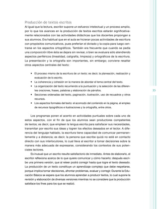 35 
Producción de textos escritos 
Al igual que la lectura, escribir supone un esfuerzo intelectual y un proceso amplio, 
por lo que los avances en la producción de textos escritos estarán significativa-mente 
relacionados con las actividades didácticas que los docentes propongan a 
sus alumnos. Era habitual que en el aula se hicieran pocas actividades de escritura 
con propósitos co­municativos, 
pues preferían el dictado y la copia para luego cen-trarse 
en los aspectos or­tográficos. 
También era frecuente que cuando se pedía 
una composición libre ésta se dejara sin revisar, o bien se evaluara sólo atendiendo 
aspectos periféricos (linealidad, caligrafía, limpieza) y ortográficos de la escritura. 
La presentación y la ortografía son importantes, sin embargo; conviene resaltar 
otros aspectos centrales del texto: 
• El proceso mismo de la escritura de un texto; es decir, la planeación, realización y 
evaluación de lo escrito. 
• La coherencia y cohesión en la manera de abordar el tema central del texto. 
• La organización del texto recurriendo a la puntuación y la selección de las diferen-tes 
oraciones, frases, palabras y elaboración de párrafos. 
• Secciones ordenadas del texto, paginación, ilustración, uso de recuadros y otros 
recursos. 
• Los aspectos formales del texto: el acomodo del contenido en la página, el empleo 
de recursos tipográficos e ilustraciones y la ortografía, entre otros. 
Los programas ponen el acento en actividades puntuales sobre cada uno de 
estos aspectos, con el fin de que los alumnos sean productores competentes 
de textos; es decir, que empleen la lengua escrita para satisfacer sus necesidades, 
transmitan por escrito sus ideas y logren los efectos deseados en el lector. A dife-rencia 
del lenguaje hablado, la escritura tiene capacidad de comunicar permanen-temente 
y a distancia; es decir, la persona que escribe quizá no esté en contacto 
directo con sus interlocutores, lo cual lleva al escritor a tomar decisiones sobre la 
manera más adecuada de expresarse, considerando los contextos de sus poten-ciales 
lectores. 
Es inusual que un escrito resulte satisfactorio de inmediato. Antes de elaborarlo, el 
escritor reflexiona acerca de lo que quiere comunicar y cómo hacerlo; después escri-be 
una primera versión, que al releer podrá corregir hasta que logre el texto deseado. 
La producción de un texto constituye un aprendizaje complejo que debe respetarse, 
porque implica tomar decisiones, afrontar problemas, evaluar y corregir. Durante la Edu-cación 
Básica se espera que los alumnos aprendan a producir textos, lo cual supone la 
revisión y elaboración de diversas versiones mientras no se considere que la producción 
satisface los fines para los que se realizó. 
 