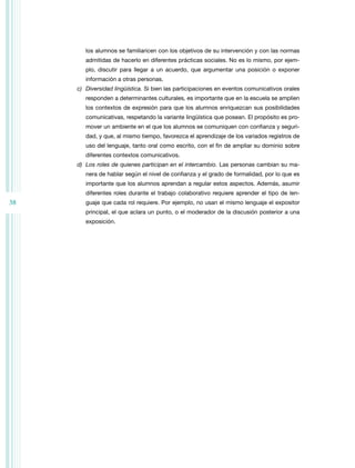 38 
los alumnos se familiaricen con los objetivos de su intervención y con las normas 
admitidas de hacerlo en diferentes prácticas sociales. No es lo mismo, por ejem-plo, 
discutir para llegar a un acuerdo, que argumentar una posición o exponer 
información a otras personas. 
c) Diversidad lingüística. Si bien las participaciones en eventos comunicativos orales 
responden a determinantes culturales, es importante que en la escuela se amplíen 
los contextos de expresión para que los alumnos enriquezcan sus posibilidades 
comunicativas, respetando la variante lingüística que posean. El propósito es pro-mover 
un ambiente en el que los alumnos se comuniquen con confianza y seguri-dad, 
y que, al mismo tiempo, favorezca el aprendizaje de los variados registros de 
uso del lenguaje, tanto oral como escrito, con el fin de ampliar su dominio sobre 
diferentes contextos comunicativos. 
d) Los roles de quienes participan en el intercambio. Las personas cambian su ma-nera 
de hablar según el nivel de confianza y el grado de formalidad, por lo que es 
importante que los alumnos aprendan a regular estos aspectos. Además, asumir 
diferentes roles durante el trabajo colaborativo requiere aprender el tipo de len-guaje 
que cada rol requiere. Por ejemplo, no usan el mismo lenguaje el expositor 
principal, el que aclara un punto, o el moderador de la discusión posterior a una 
exposición. 
 