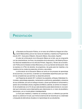 7 
Presentación 
L a Secretaría de Educación Pública, en el marco de la Reforma Integral de la Edu-cación 
Básica (RIEB), pone en las manos de maestras y maestros los Programas de 
estudio 2011. Guía para el Maestro. Educación Básica. Secundaria. Español. 
Un pilar de la Articulación de la Educación Básica es la RIEB, que es congruente 
con las características, los fines y los propósitos de la educación y del Sistema Educa-tivo 
Nacional establecidos en los artículos Primero, Segundo y Tercero de la Constitu-ción 
Política de los Estados Unidos Mexicanos y en la Ley General de Educación. Esto 
se expresa en el Plan de estudios, los programas y las guías para las maestras y los 
maestros de los niveles de preescolar, primaria y secundaria. 
La Articulación de la Educación Básica se centra en los procesos de aprendizaje 
de las alumnas y los alumnos, al atender sus necesidades específicas para que mejo-ren 
las competencias que permitan su desarrollo personal. 
Los Programas de estudio 2011 contienen los propósitos, enfoques, Estándares Cu-rriculares 
y aprendizajes esperados, manteniendo su pertinencia, gradualidad y coherencia 
de sus contenidos, así como el enfoque inclusivo y plural que favorece el conocimiento y 
aprecio de la diversidad cultural y lingüística de México; además, se centran en el desarro-llo 
de competencias con el fin de que cada estudiante pueda desenvolverse en una socie-dad 
que le demanda nuevos desempeños para relacionarse en un marco de pluralidad y 
democracia, y en un mundo global e interdependiente. 
La Guía para maestras y maestros se constituye como un referente que permite 
apoyar su práctica en el aula, que motiva la esencia del ser docente por su creatividad 
y búsqueda de alternativas situadas en el aprendizaje de sus estudiantes. 
 