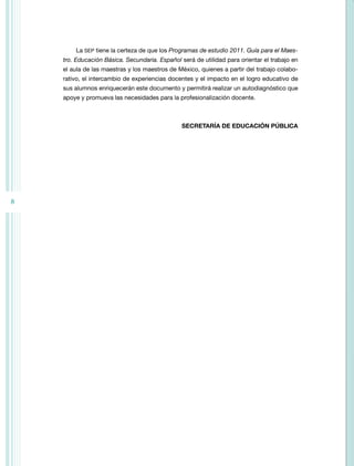 8 
La SEP tiene la certeza de que los Programas de estudio 2011. Guía para el Maes-tro. 
Educación Básica. Secundaria. Español será de utilidad para orientar el trabajo en 
el aula de las maestras y los maestros de México, quienes a partir del trabajo colabo-rativo, 
el intercambio de experiencias docentes y el impacto en el logro educativo de 
sus alumnos enriquecerán este documento y permitirá realizar un autodiagnóstico que 
apoye y promueva las necesidades para la profesionalización docente. 
SECRETARÍA DE EDUCACIÓN PÚBLICA 
 