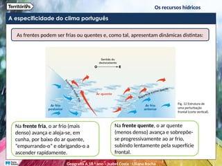 A especificidade do clima português
As frentes podem ser frias ou quentes e, como tal, apresentam dinâmicas distintas:
Na frente fria, o ar frio (mais
denso) avança e aloja-se, em
cunha, por baixo do ar quente,
“empurrando-o” e obrigando-o a
ascender rapidamente.
Na frente quente, o ar quente
(menos denso) avança e sobrepõe-
se progressivamente ao ar frio,
subindo lentamente pela superfície
frontal.
Fig. 12 Estrutura de
uma perturbação
frontal (corte vertical).
Os recursos hídricos
Geografia A 10.o
ano – Isabel Costa ꞏ Liliana Rocha
 