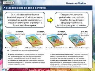 A especificidade do clima português
É nas latitudes médias dos dois
hemisférios que se dá a interseção das
massas de ar quente tropical com as
massas de ar frio polar, originando a
formação da frente polar.
É responsável por várias
perturbações que originam
situações de mau tempo e
atinge especialmente o
território português no inverno.
Fig. 13 Evolução de uma perturbação da frente polar.
Os recursos hídricos
Geografia A 10.o
ano – Isabel Costa ꞏ Liliana Rocha
 