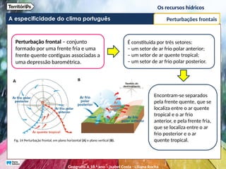 A especificidade do clima português
Perturbação frontal – conjunto
formado por uma frente fria e uma
frente quente contíguas associadas a
uma depressão barométrica.
É constituída por três setores:
– um setor de ar frio polar anterior;
– um setor de ar quente tropical;
– um setor de ar frio polar posterior.
Fig. 14 Perturbação frontal, em plano horizontal (A) e plano vertical (B).
Encontram-se separados
pela frente quente, que se
localiza entre o ar quente
tropical e o ar frio
anterior, e pela frente fria,
que se localiza entre o ar
frio posterior e o ar
quente tropical.
Perturbações frontais
Os recursos hídricos
Geografia A 10.o
ano – Isabel Costa ꞏ Liliana Rocha
 