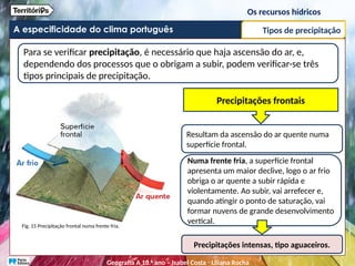 A especificidade do clima português
Para se verificar precipitação, é necessário que haja ascensão do ar, e,
dependendo dos processos que o obrigam a subir, podem verificar-se três
tipos principais de precipitação.
Fig. 15 Precipitação frontal numa frente fria.
Precipitações frontais
Resultam da ascensão do ar quente numa
superfície frontal.
Numa frente fria, a superfície frontal
apresenta um maior declive, logo o ar frio
obriga o ar quente a subir rápida e
violentamente. Ao subir, vai arrefecer e,
quando atingir o ponto de saturação, vai
formar nuvens de grande desenvolvimento
vertical.
Precipitações intensas, tipo aguaceiros.
Tipos de precipitação
Os recursos hídricos
Geografia A 10.o
ano – Isabel Costa ꞏ Liliana Rocha
 