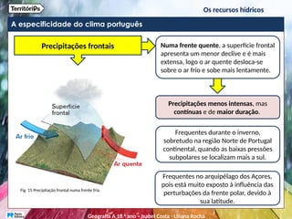A especificidade do clima português
Fig. 15 Precipitação frontal numa frente fria.
Numa frente quente, a superfície frontal
apresenta um menor declive e é mais
extensa, logo o ar quente desloca-se
sobre o ar frio e sobe mais lentamente.
Precipitações menos intensas, mas
contínuas e de maior duração.
Frequentes durante o inverno,
sobretudo na região Norte de Portugal
continental, quando as baixas pressões
subpolares se localizam mais a sul.
Frequentes no arquipélago dos Açores,
pois está muito exposto à influência das
perturbações da frente polar, devido à
sua latitude.
Precipitações frontais
Os recursos hídricos
Geografia A 10.o
ano – Isabel Costa ꞏ Liliana Rocha
 