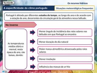 A especificidade do clima português
Os recursos hídricos
Situações meteorológicas frequentes
Portugal é afetado por diferentes estados do tempo, ao longo do ano e de acordo com
a estação do ano, decorrentes da circulação geral da atmosfera nessa latitude.
As temperaturas
médias diária e
mensal, nesta
época do ano, são
baixas, devido:
Menor ângulo de incidência dos raios solares nas
latitudes em que Portugal se encontra
Menor duração do dia natural
Maior massa atmosférica atravessada pelos raios
solares
Menor insolação
Influência das massas de ar frio
No inverno
Geografia A 10.o
ano – Isabel Costa ꞏ Liliana Rocha
 