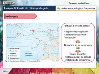 A especificidade do clima português
Os recursos hídricos
Situações meteorológicas frequentes
No inverno
Portugal é afetado pela(s):
– depressões subpolares
– pela perturbação da
frente polar
Deslocam-se de oeste para
este
Geram situações
meteorológicas de grande
instabilidade atmosférica
Fig. 22 Situação meteorológica em 29 de janeiro de 2020. Fonte: IPMA.
Geografia A 10.o
ano – Isabel Costa ꞏ Liliana Rocha
 