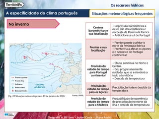 A especificidade do clima português
Os recursos hídricos
Situações meteorológicas frequentes
No inverno
Fig. 22 Situação meteorológica em 29 de janeiro de 2020.
Centros
barométricos e
sua localização
– Depressão barométrica a
oeste das ilhas britânicas e
noroeste da Península Ibérica
– Anticiclone a sul de Portugal
Frentes e sua
localização
– Frente quente a afetar o
norte da Península Ibérica
– Frente fria a afetar os Açores
e o noroeste de Portugal
continental
Previsão do
estado do tempo
para Portugal
continental
– Chuva contínua no Norte e
Centro.
– Céu progressivamente
nublado, que se estenderá a
todo o território
– Descida da temperatura
Previsão do
estado do tempo
para os Açores
Precipitação forte e descida da
temperatura
Previsão do
estado do tempo
para a Madeira
Probabilidade de ocorrência
de precipitação no norte da
ilha e descida da temperatura
Fonte: IPMA.
Geografia A 10.o
ano – Isabel Costa ꞏ Liliana Rocha
 
