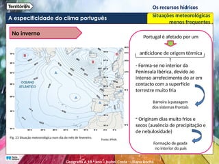 A especificidade do clima português
Os recursos hídricos
Situações meteorológicas
menos frequentes
No inverno
Fig. 23 Situação meteorológica num dia do mês de fevereiro.
Fonte: IPMA.
Portugal é afetado por um
anticiclone de origem térmica
- Forma-se no interior da
Península Ibérica, devido ao
intenso arrefecimento do ar em
contacto com a superfície
terrestre muito fria
Barreira à passagem
dos sistemas frontais
- Originam dias muito frios e
secos (ausência de precipitação e
de nebulosidade)
Formação de geada
no interior do país
Geografia A 10.o
ano – Isabel Costa ꞏ Liliana Rocha
 
