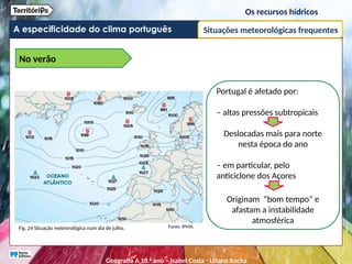 A especificidade do clima português
Os recursos hídricos
Situações meteorológicas frequentes
No verão
Portugal é afetado por:
– altas pressões subtropicais
Deslocadas mais para norte
nesta época do ano
– em particular, pelo
anticiclone dos Açores
Originam “bom tempo” e
afastam a instabilidade
atmosférica
Fig. 24 Situação meteorológica num dia de julho. Fonte: IPMA.
Geografia A 10.o
ano – Isabel Costa ꞏ Liliana Rocha
 