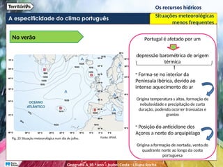 A especificidade do clima português
Os recursos hídricos
Situações meteorológicas
menos frequentes
No verão
Fig. 25 Situação meteorológica num dia de julho. Fonte: IPMA.
Portugal é afetado por um
depressão barométrica de origem
térmica
- Forma-se no interior da
Península Ibérica, devido ao
intenso aquecimento do ar
Origina temperatura s altas, formação de
nebulosidade e precipitação de curta
duração, podendo ocorrer trovoadas e
granizo
- Posição do anticiclone dos
Açores a norte do arquipélago
Origina a formação de nortada, vento do
quadrante norte ao longo da costa
portuguesa
Geografia A 10.o
ano – Isabel Costa ꞏ Liliana Rocha
 