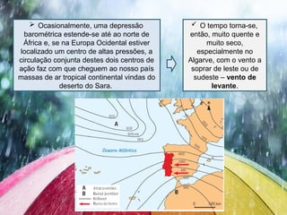  Ocasionalmente, uma depressão
barométrica estende-se até ao norte de
África e, se na Europa Ocidental estiver
localizado um centro de altas pressões, a
circulação conjunta destes dois centros de
ação faz com que cheguem ao nosso país
massas de ar tropical continental vindas do
deserto do Sara.
 O tempo torna-se,
então, muito quente e
muito seco,
especialmente no
Algarve, com o vento a
soprar de leste ou de
sudeste – vento de
levante.
 