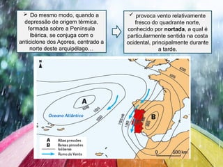  Do mesmo modo, quando a
depressão de origem térmica,
formada sobre a Península
Ibérica, se conjuga com o
anticiclone dos Açores, centrado a
norte deste arquipélago…
 provoca vento relativamente
fresco do quadrante norte,
conhecido por nortada, a qual é
particularmente sentida na costa
ocidental, principalmente durante
a tarde.
 