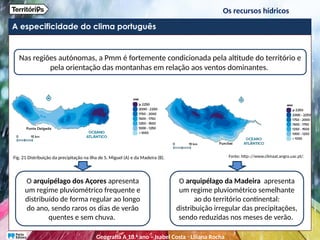 A especificidade do clima português
Os recursos hídricos
Nas regiões autónomas, a Pmm é fortemente condicionada pela altitude do território e
pela orientação das montanhas em relação aos ventos dominantes.
O arquipélago dos Açores apresenta
um regime pluviométrico frequente e
distribuído de forma regular ao longo
do ano, sendo raros os dias de verão
quentes e sem chuva.
O arquipélago da Madeira apresenta
um regime pluviométrico semelhante
ao do território continental:
distribuição irregular das precipitações,
sendo reduzidas nos meses de verão.
Fig. 21 Distribuição da precipitação na ilha de S. Miguel (A) e da Madeira (B). Fonte: http:://www.climaat.angra.uac.pt/.
Geografia A 10.o
ano – Isabel Costa ꞏ Liliana Rocha
 