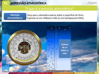 B1 A PRESSÃO ATMOSFÉRICA
força que a atmosfera exerce sobre a superfície da Terra.
Exprime-se em milibares (mb) ou em hectopascais (hPa).
PRESSÃO
ATMOSFÉRICA:
Coluna
de ar
sobre o
solo
O que é a pressão atmosférica?
 