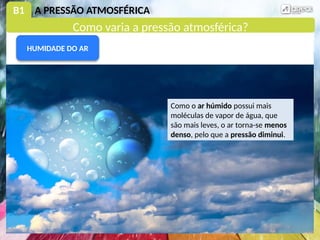 B1 A PRESSÃO ATMOSFÉRICA
Como o ar húmido possui mais
moléculas de vapor de água, que
são mais leves, o ar torna-se menos
denso, pelo que a pressão diminui.
HUMIDADE DO AR
Como varia a pressão atmosférica?
 