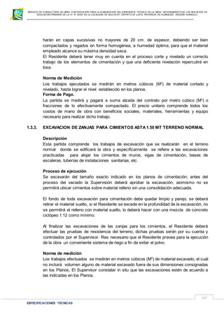 SERVICIO DE CONSULTORIA DE OBRA: CONTRATACIÓN PARA LA ELABORACION DEL EXPEDIENTE TECNICO DE LA OBRA: “MEJORAMIENTO DE LOS SER VICIOS DE
EDUCACIÓN PRIMARIA DE LA I.E N° 32720 EN LA LOCALIDAD DE MUCHCAY, DISTRITO DE LLATA, PROVINCIA DE HUAMALIES –REGIÓN HUÁNUCO.
ESPECIFICACIONES TECNICAS
10
harán en capas sucesivas no mayores de 20 cm. de espesor, debiendo ser bien
compactados y regados en forma homogénea, a humedad óptima, para que el material
empleado alcance su máxima densidad seca.
El Residente deberá tener muy en cuenta en el proceso corte y nivelado un correcto
trabajo de los elementos de cimentación y que una deficiente nivelación repercutirá en
losa.
Norma de Medición
Los trabajos ejecutados se medirán en metros cúbicos (M3
) de material cortado y
nivelado, hasta lograr el nivel establecido en los planos.
Forma de Pago.
La partida se medirá y pagará a suma alzada del contrato por metro cúbico (M3
) o
fracciones de lo efectivamente compactado. El precio unitario comprende todos los
costos de mano de obra con beneficios sociales, materiales, herramientas y equipo
necesario para realizar dicho trabajo.
1.3.3. EXCAVACION DE ZANJAS PARA CIMIENTOS ASTA1.50 MT TERRENO NORMAL
Descripción
Esta partida comprende los trabajos de excavación que se realizarán en el terreno
normal donde se edificará la obra y específicamente se refiere a las excavaciones
practicadas para alojar los cimientos de muros, vigas de cimentación, bases de
escaleras, tuberías de instalaciones sanitarias, etc.
Proceso de ejecución
Se excavarán del tamaño exacto indicado en los planos de cimentación; antes del
proceso del vaciado la Supervisión deberá aprobar la excavación, asimismo no se
permitirá ubicar cimientos sobre material relleno sin una consolidación adecuada.
El fondo de toda excavación para cimentación debe quedar limpio y parejo, se deberá
retirar el material suelto, si el Residente se excede en la profundidad de la excavación, no
se permitirá el relleno con material suelto, lo deberá hacer con una mezcla de concreto
ciclópeo 1:12 como mínimo.
Al finalizar las excavaciones de las zanjas para los cimientos, el Residente deberá
efectuar las pruebas de resistencia del terreno, dichas pruebas serán por su cuenta y
controlados por el Supervisor. Res necesario que el Residente prevea para la ejecución
de la obra un conveniente sistema de riego a fin de evitar el polvo.
Norma de medición
Los trabajos efectuados se medirán en metros cúbicos (M3
) de material excavado, el cuál
no incluirá volumen alguno de material excavado fuera de sus dimensiones consignadas
en los Planos, El Supervisor constatar in situ que las excavaciones estén de acuerdo a
las indicadas en los Planos.
 