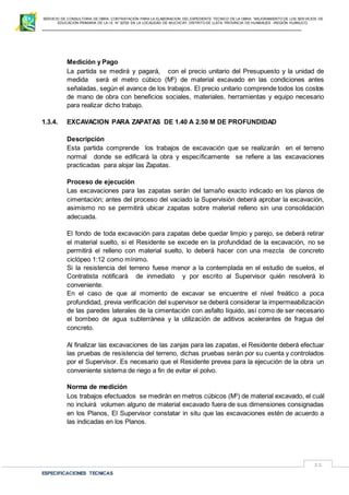 SERVICIO DE CONSULTORIA DE OBRA: CONTRATACIÓN PARA LA ELABORACION DEL EXPEDIENTE TECNICO DE LA OBRA: “MEJORAMIENTO DE LOS SER VICIOS DE
EDUCACIÓN PRIMARIA DE LA I.E N° 32720 EN LA LOCALIDAD DE MUCHCAY, DISTRITO DE LLATA, PROVINCIA DE HUAMALIES –REGIÓN HUÁNUCO.
ESPECIFICACIONES TECNICAS
11
Medición y Pago
La partida se medirá y pagará, con el precio unitario del Presupuesto y la unidad de
medida será el metro cúbico (M3
) de material excavado en las condiciones antes
señaladas, según el avance de los trabajos. El precio unitario comprende todos los costos
de mano de obra con beneficios sociales, materiales, herramientas y equipo necesario
para realizar dicho trabajo.
1.3.4. EXCAVACION PARA ZAPATAS DE 1.40 A 2.50 M DE PROFUNDIDAD
Descripción
Esta partida comprende los trabajos de excavación que se realizarán en el terreno
normal donde se edificará la obra y específicamente se refiere a las excavaciones
practicadas para alojar las Zapatas.
Proceso de ejecución
Las excavaciones para las zapatas serán del tamaño exacto indicado en los planos de
cimentación; antes del proceso del vaciado la Supervisión deberá aprobar la excavación,
asimismo no se permitirá ubicar zapatas sobre material relleno sin una consolidación
adecuada.
El fondo de toda excavación para zapatas debe quedar limpio y parejo, se deberá retirar
el material suelto, si el Residente se excede en la profundidad de la excavación, no se
permitirá el relleno con material suelto, lo deberá hacer con una mezcla de concreto
ciclópeo 1:12 como mínimo.
Si la resistencia del terreno fuese menor a la contemplada en el estudio de suelos, el
Contratista notificará de inmediato y por escrito al Supervisor quién resolverá lo
conveniente.
En el caso de que al momento de excavar se encuentre el nivel freático a poca
profundidad, previa verificación del supervisor se deberá considerar la impermeabilización
de las paredes laterales de la cimentación con asfalto líquido, así como de ser necesario
el bombeo de agua subterránea y la utilización de aditivos acelerantes de fragua del
concreto.
Al finalizar las excavaciones de las zanjas para las zapatas, el Residente deberá efectuar
las pruebas de resistencia del terreno, dichas pruebas serán por su cuenta y controlados
por el Supervisor. Es necesario que el Residente prevea para la ejecución de la obra un
conveniente sistema de riego a fin de evitar el polvo.
Norma de medición
Los trabajos efectuados se medirán en metros cúbicos (M3
) de material excavado, el cuál
no incluirá volumen alguno de material excavado fuera de sus dimensiones consignadas
en los Planos, El Supervisor constatar in situ que las excavaciones estén de acuerdo a
las indicadas en los Planos.
 